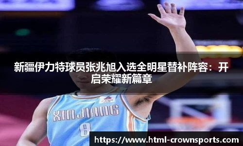 新疆伊力特球员张兆旭入选全明星替补阵容：开启荣耀新篇章