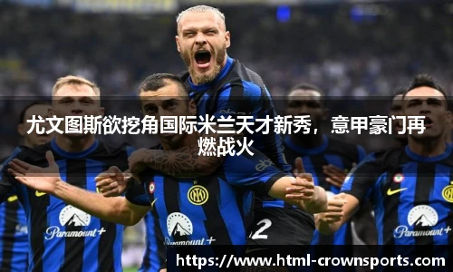 尤文图斯欲挖角国际米兰天才新秀，意甲豪门再燃战火